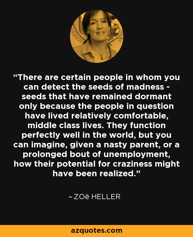 There are certain people in whom you can detect the seeds of madness - seeds that have remained dormant only because the people in question have lived relatively comfortable, middle class lives. They function perfectly well in the world, but you can imagine, given a nasty parent, or a prolonged bout of unemployment, how their potential for craziness might have been realized. - Zoë Heller