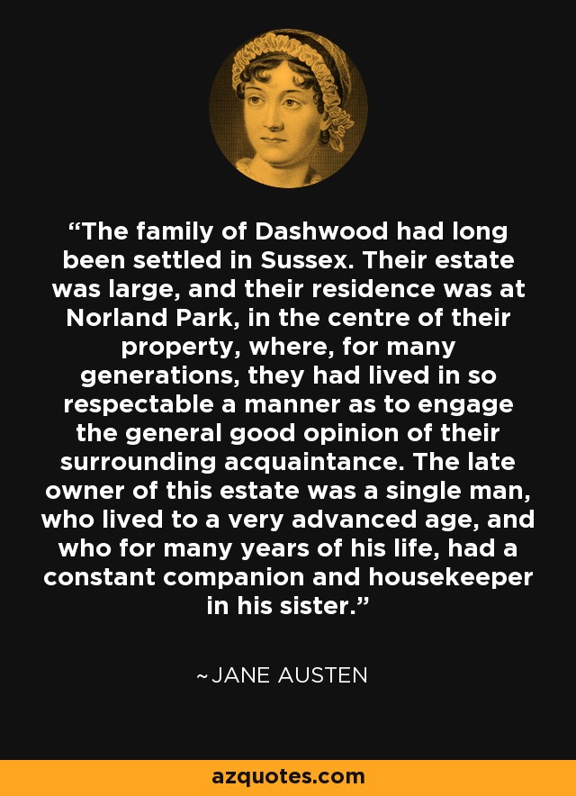 The family of Dashwood had long been settled in Sussex. Their estate was large, and their residence was at Norland Park, in the centre of their property, where, for many generations, they had lived in so respectable a manner as to engage the general good opinion of their surrounding acquaintance. The late owner of this estate was a single man, who lived to a very advanced age, and who for many years of his life, had a constant companion and housekeeper in his sister. - Jane Austen