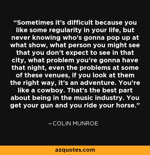 Sometimes it's difficult because you like some regularity in your life, but never knowing who's gonna pop up at what show, what person you might see that you don't expect to see in that city, what problem you're gonna have that night, even the problems at some of these venues, if you look at them the right way, it's an adventure. You're like a cowboy. That's the best part about being in the music industry. You get your gun and you ride your horse. - Colin Munroe