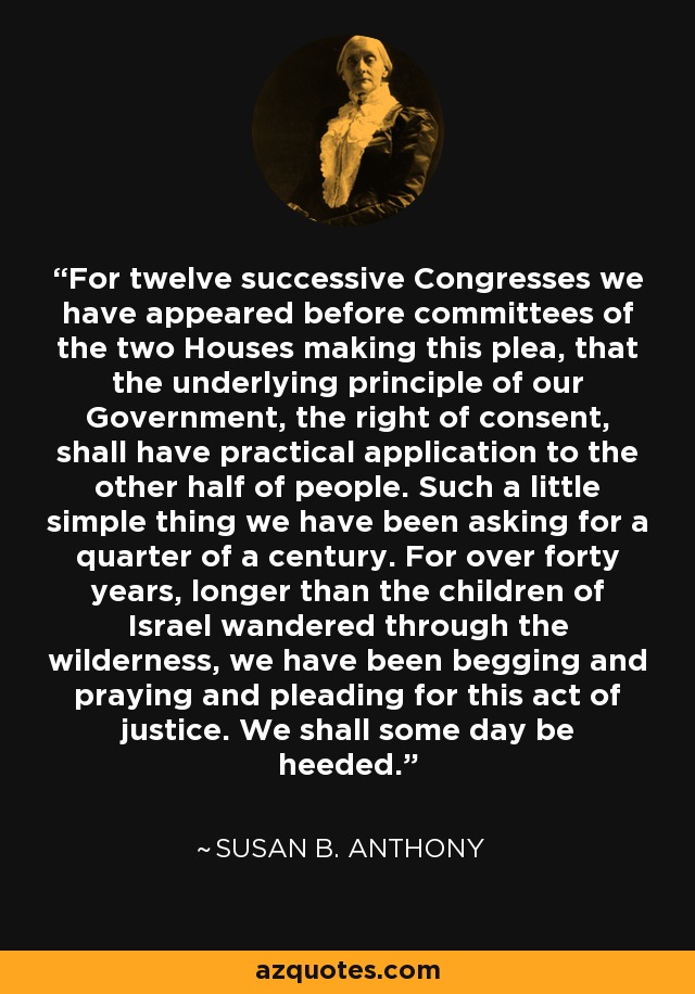 For twelve successive Congresses we have appeared before committees of the two Houses making this plea, that the underlying principle of our Government, the right of consent, shall have practical application to the other half of people. Such a little simple thing we have been asking for a quarter of a century. For over forty years, longer than the children of Israel wandered through the wilderness, we have been begging and praying and pleading for this act of justice. We shall some day be heeded. - Susan B. Anthony