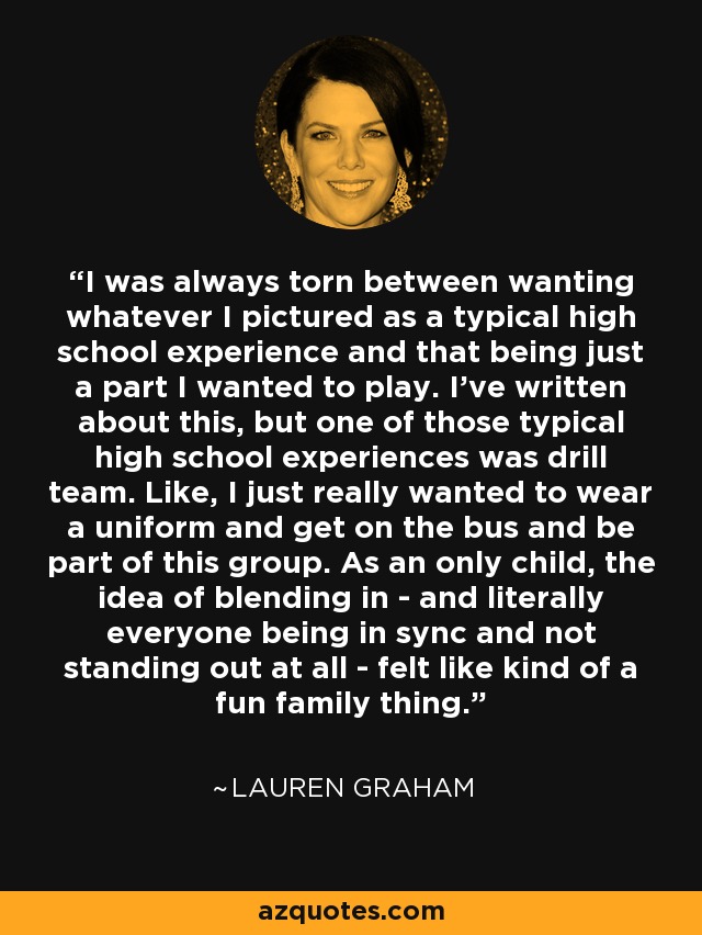 I was always torn between wanting whatever I pictured as a typical high school experience and that being just a part I wanted to play. I've written about this, but one of those typical high school experiences was drill team. Like, I just really wanted to wear a uniform and get on the bus and be part of this group. As an only child, the idea of blending in - and literally everyone being in sync and not standing out at all - felt like kind of a fun family thing. - Lauren Graham