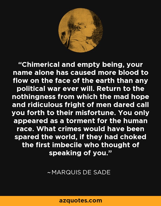 Chimerical and empty being, your name alone has caused more blood to flow on the face of the earth than any political war ever will. Return to the nothingness from which the mad hope and ridiculous fright of men dared call you forth to their misfortune. You only appeared as a torment for the human race. What crimes would have been spared the world, if they had choked the first imbecile who thought of speaking of you. - Marquis de Sade