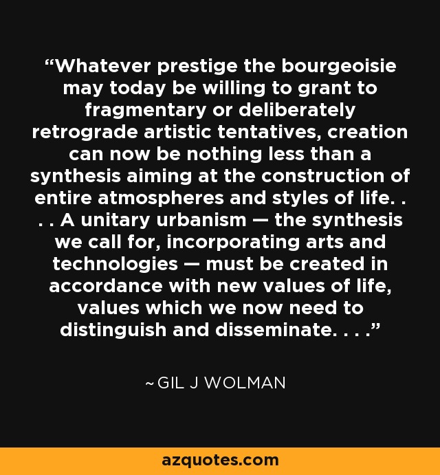 Whatever prestige the bourgeoisie may today be willing to grant to fragmentary or deliberately retrograde artistic tentatives, creation can now be nothing less than a synthesis aiming at the construction of entire atmospheres and styles of life. . . . A unitary urbanism — the synthesis we call for, incorporating arts and technologies — must be created in accordance with new values of life, values which we now need to distinguish and disseminate. . . . - Gil J Wolman