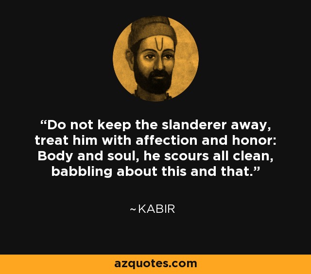 Do not keep the slanderer away, treat him with affection and honor: Body and soul, he scours all clean, babbling about this and that. - Kabir