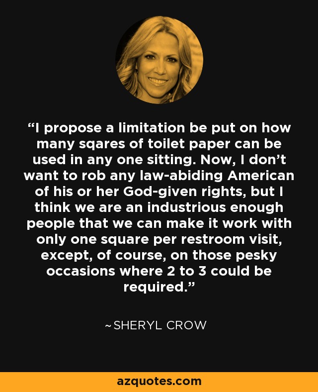 I propose a limitation be put on how many sqares of toilet paper can be used in any one sitting. Now, I don't want to rob any law-abiding American of his or her God-given rights, but I think we are an industrious enough people that we can make it work with only one square per restroom visit, except, of course, on those pesky occasions where 2 to 3 could be required. - Sheryl Crow