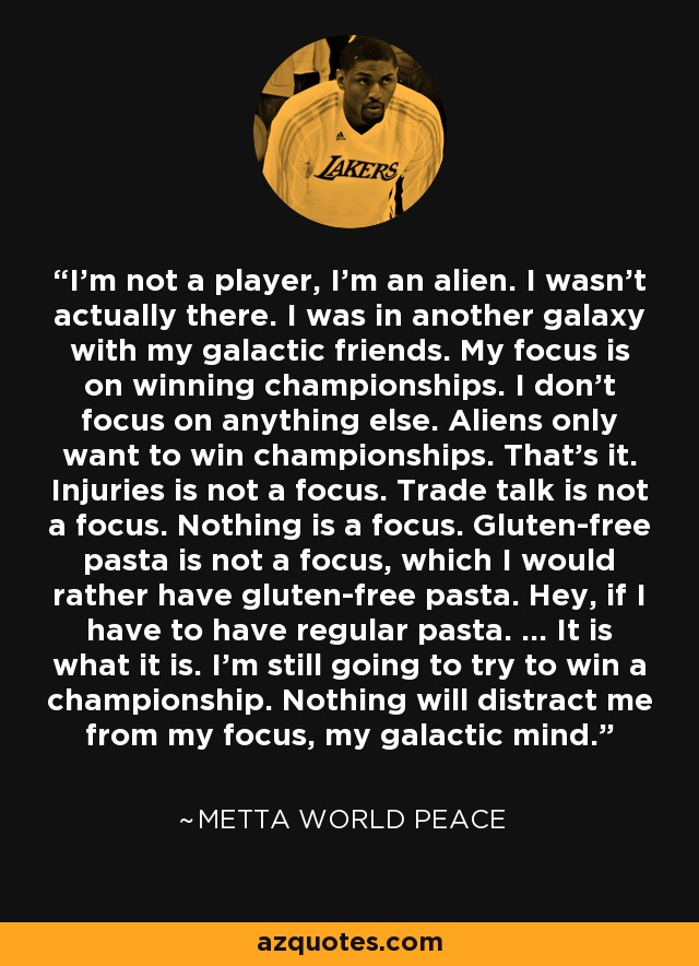 I'm not a player, I'm an alien. I wasn't actually there. I was in another galaxy with my galactic friends. My focus is on winning championships. I don't focus on anything else. Aliens only want to win championships. That's it. Injuries is not a focus. Trade talk is not a focus. Nothing is a focus. Gluten-free pasta is not a focus, which I would rather have gluten-free pasta. Hey, if I have to have regular pasta. ... It is what it is. I'm still going to try to win a championship. Nothing will distract me from my focus, my galactic mind. - Metta World Peace