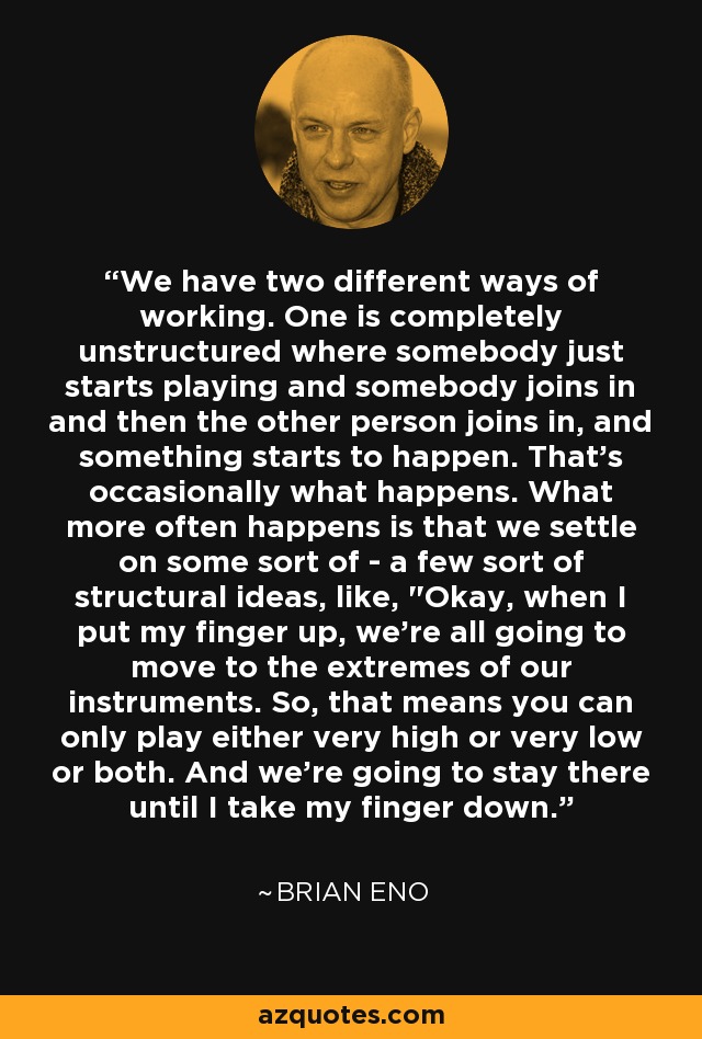 We have two different ways of working. One is completely unstructured where somebody just starts playing and somebody joins in and then the other person joins in, and something starts to happen. That's occasionally what happens. What more often happens is that we settle on some sort of - a few sort of structural ideas, like, 