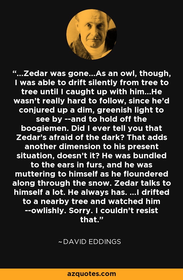 ...Zedar was gone...As an owl, though, I was able to drift silently from tree to tree until I caught up with him...He wasn't really hard to follow, since he'd conjured up a dim, greenish light to see by --and to hold off the boogiemen. Did I ever tell you that Zedar's afraid of the dark? That adds another dimension to his present situation, doesn't it? He was bundled to the ears in furs, and he was muttering to himself as he floundered along through the snow. Zedar talks to himself a lot. He always has. ...I drifted to a nearby tree and watched him --owlishly. Sorry. I couldn't resist that. - David Eddings