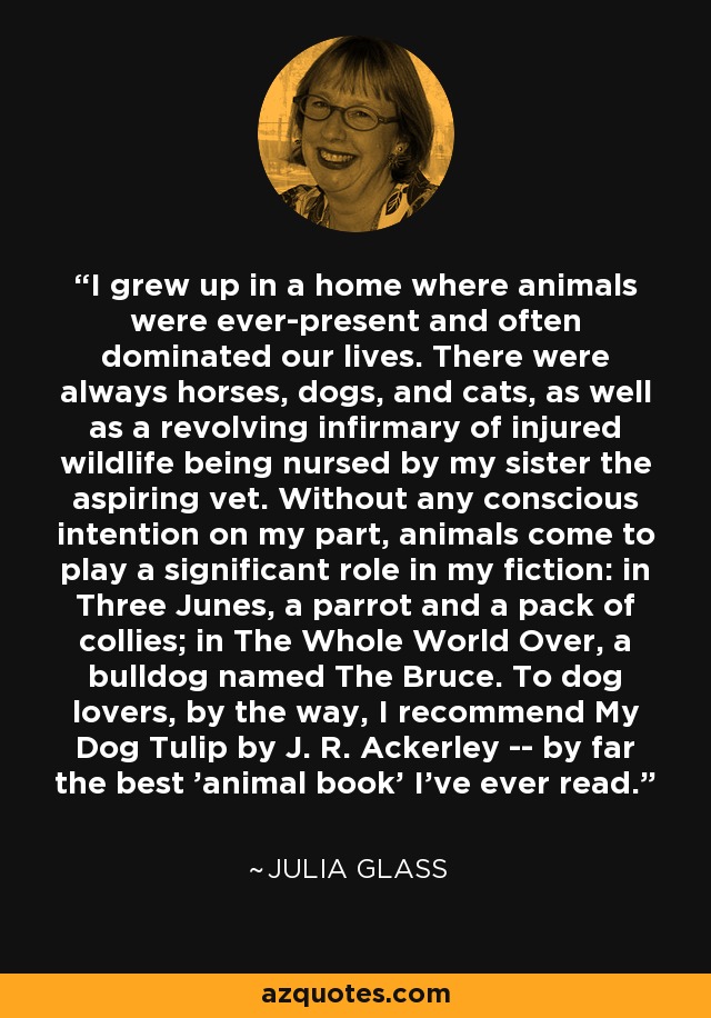 I grew up in a home where animals were ever-present and often dominated our lives. There were always horses, dogs, and cats, as well as a revolving infirmary of injured wildlife being nursed by my sister the aspiring vet. Without any conscious intention on my part, animals come to play a significant role in my fiction: in Three Junes, a parrot and a pack of collies; in The Whole World Over, a bulldog named The Bruce. To dog lovers, by the way, I recommend My Dog Tulip by J. R. Ackerley -- by far the best 'animal book' I've ever read. - Julia Glass