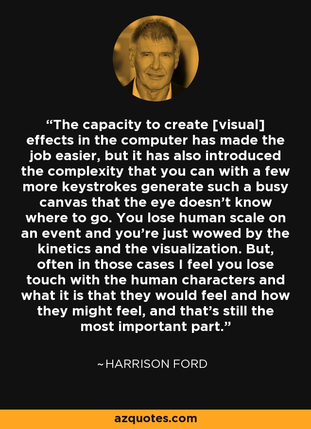 The capacity to create [visual] effects in the computer has made the job easier, but it has also introduced the complexity that you can with a few more keystrokes generate such a busy canvas that the eye doesn't know where to go. You lose human scale on an event and you're just wowed by the kinetics and the visualization. But, often in those cases I feel you lose touch with the human characters and what it is that they would feel and how they might feel, and that's still the most important part. - Harrison Ford