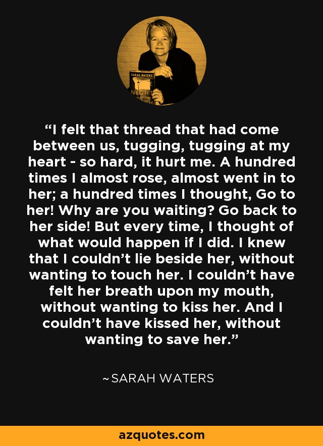 I felt that thread that had come between us, tugging, tugging at my heart - so hard, it hurt me. A hundred times I almost rose, almost went in to her; a hundred times I thought, Go to her! Why are you waiting? Go back to her side! But every time, I thought of what would happen if I did. I knew that I couldn't lie beside her, without wanting to touch her. I couldn't have felt her breath upon my mouth, without wanting to kiss her. And I couldn't have kissed her, without wanting to save her. - Sarah Waters