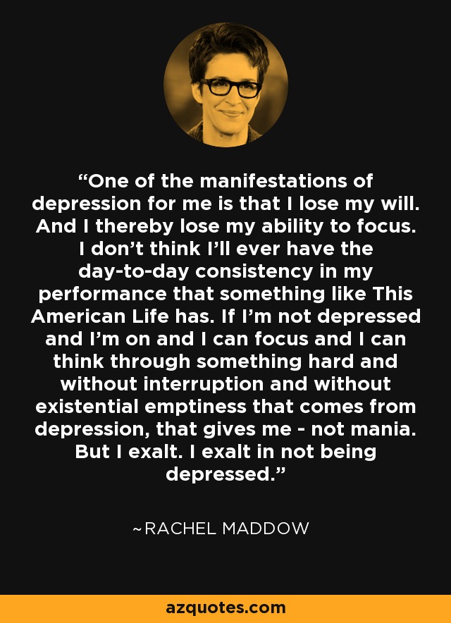 One of the manifestations of depression for me is that I lose my will. And I thereby lose my ability to focus. I don't think I'll ever have the day-to-day consistency in my performance that something like This American Life has. If I'm not depressed and I'm on and I can focus and I can think through something hard and without interruption and without existential emptiness that comes from depression, that gives me - not mania. But I exalt. I exalt in not being depressed. - Rachel Maddow