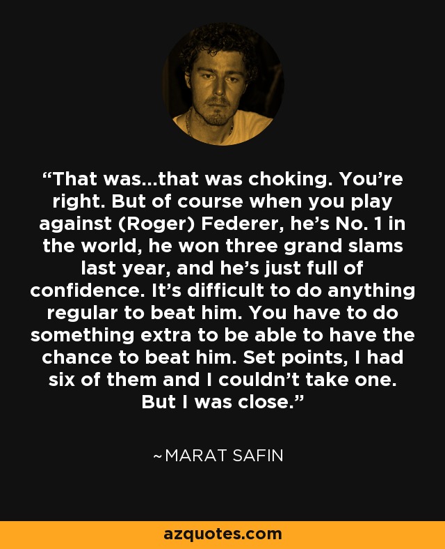 That was...that was choking. You're right. But of course when you play against (Roger) Federer, he's No. 1 in the world, he won three grand slams last year, and he's just full of confidence. It's difficult to do anything regular to beat him. You have to do something extra to be able to have the chance to beat him. Set points, I had six of them and I couldn't take one. But I was close. - Marat Safin