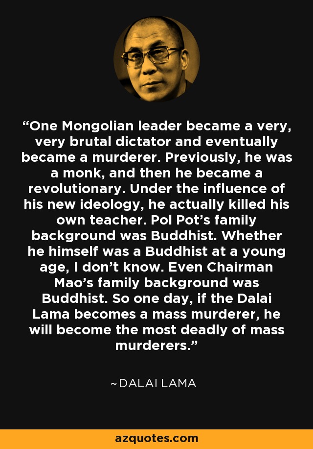 One Mongolian leader became a very, very brutal dictator and eventually became a murderer. Previously, he was a monk, and then he became a revolutionary. Under the influence of his new ideology, he actually killed his own teacher. Pol Pot's family background was Buddhist. Whether he himself was a Buddhist at a young age, I don't know. Even Chairman Mao's family background was Buddhist. So one day, if the Dalai Lama becomes a mass murderer, he will become the most deadly of mass murderers. - Dalai Lama