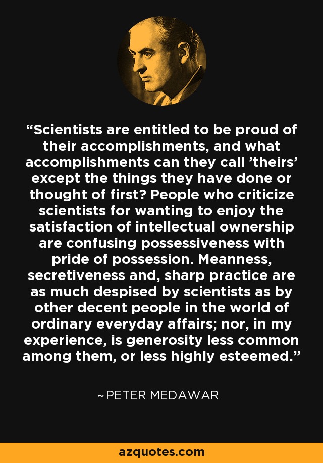 Scientists are entitled to be proud of their accomplishments, and what accomplishments can they call 'theirs' except the things they have done or thought of first? People who criticize scientists for wanting to enjoy the satisfaction of intellectual ownership are confusing possessiveness with pride of possession. Meanness, secretiveness and, sharp practice are as much despised by scientists as by other decent people in the world of ordinary everyday affairs; nor, in my experience, is generosity less common among them, or less highly esteemed. - Peter Medawar
