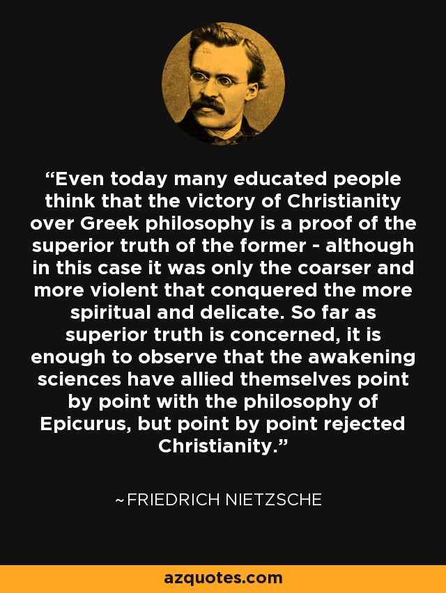 Even today many educated people think that the victory of Christianity over Greek philosophy is a proof of the superior truth of the former - although in this case it was only the coarser and more violent that conquered the more spiritual and delicate. So far as superior truth is concerned, it is enough to observe that the awakening sciences have allied themselves point by point with the philosophy of Epicurus, but point by point rejected Christianity. - Friedrich Nietzsche