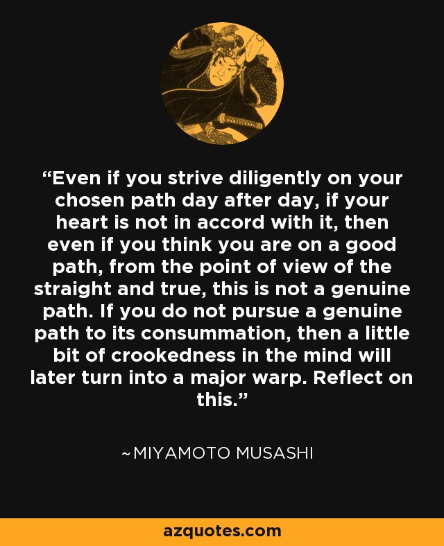 Even if you strive diligently on your chosen path day after day, if your heart is not in accord with it, then even if you think you are on a good path, from the point of view of the straight and true, this is not a genuine path. If you do not pursue a genuine path to its consummation, then a little bit of crookedness in the mind will later turn into a major warp. Reflect on this. - Miyamoto Musashi
