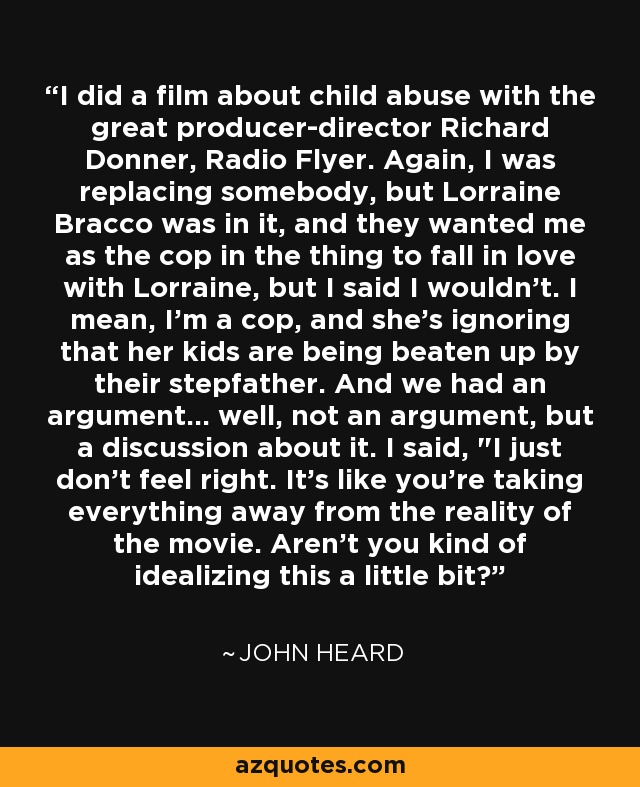 I did a film about child abuse with the great producer-director Richard Donner, Radio Flyer. Again, I was replacing somebody, but Lorraine Bracco was in it, and they wanted me as the cop in the thing to fall in love with Lorraine, but I said I wouldn't. I mean, I'm a cop, and she's ignoring that her kids are being beaten up by their stepfather. And we had an argument... well, not an argument, but a discussion about it. I said, 