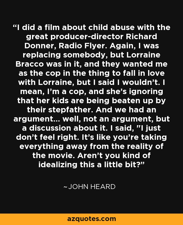 I did a film about child abuse with the great producer-director Richard Donner, Radio Flyer. Again, I was replacing somebody, but Lorraine Bracco was in it, and they wanted me as the cop in the thing to fall in love with Lorraine, but I said I wouldn't. I mean, I'm a cop, and she's ignoring that her kids are being beaten up by their stepfather. And we had an argument... well, not an argument, but a discussion about it. I said, 