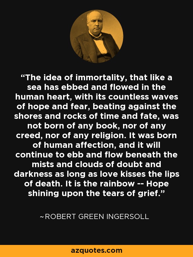 The idea of immortality, that like a sea has ebbed and flowed in the human heart, with its countless waves of hope and fear, beating against the shores and rocks of time and fate, was not born of any book, nor of any creed, nor of any religion. It was born of human affection, and it will continue to ebb and flow beneath the mists and clouds of doubt and darkness as long as love kisses the lips of death. It is the rainbow -- Hope shining upon the tears of grief. - Robert Green Ingersoll