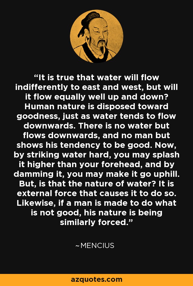It is true that water will flow indifferently to east and west, but will it flow equally well up and down? Human nature is disposed toward goodness, just as water tends to flow downwards. There is no water but flows downwards, and no man but shows his tendency to be good. Now, by striking water hard, you may splash it higher than your forehead, and by damming it, you may make it go uphill. But, is that the nature of water? It is external force that causes it to do so. Likewise, if a man is made to do what is not good, his nature is being similarly forced. - Mencius