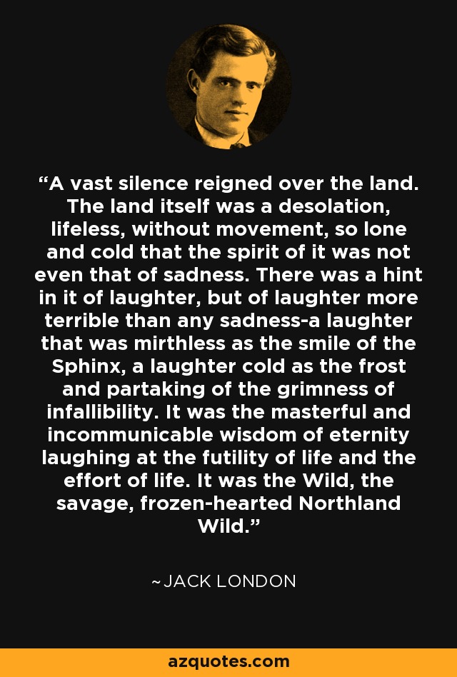 A vast silence reigned over the land. The land itself was a desolation, lifeless, without movement, so lone and cold that the spirit of it was not even that of sadness. There was a hint in it of laughter, but of laughter more terrible than any sadness-a laughter that was mirthless as the smile of the Sphinx, a laughter cold as the frost and partaking of the grimness of infallibility. It was the masterful and incommunicable wisdom of eternity laughing at the futility of life and the effort of life. It was the Wild, the savage, frozen-hearted Northland Wild. - Jack London