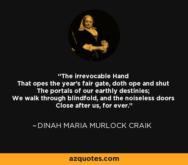 The irrevocable Hand That opes the year's fair gate, doth ope and shut The portals of our earthly destinies; We walk through blindfold, and the noiseless doors Close after us, for ever. - Dinah Maria Murlock Craik