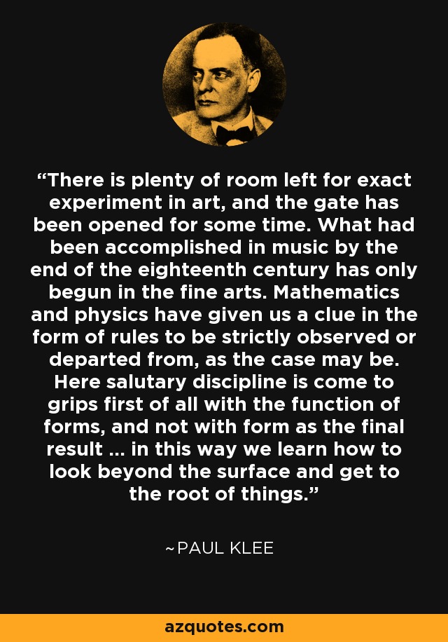 There is plenty of room left for exact experiment in art, and the gate has been opened for some time. What had been accomplished in music by the end of the eighteenth century has only begun in the fine arts. Mathematics and physics have given us a clue in the form of rules to be strictly observed or departed from, as the case may be. Here salutary discipline is come to grips first of all with the function of forms, and not with form as the final result … in this way we learn how to look beyond the surface and get to the root of things. - Paul Klee