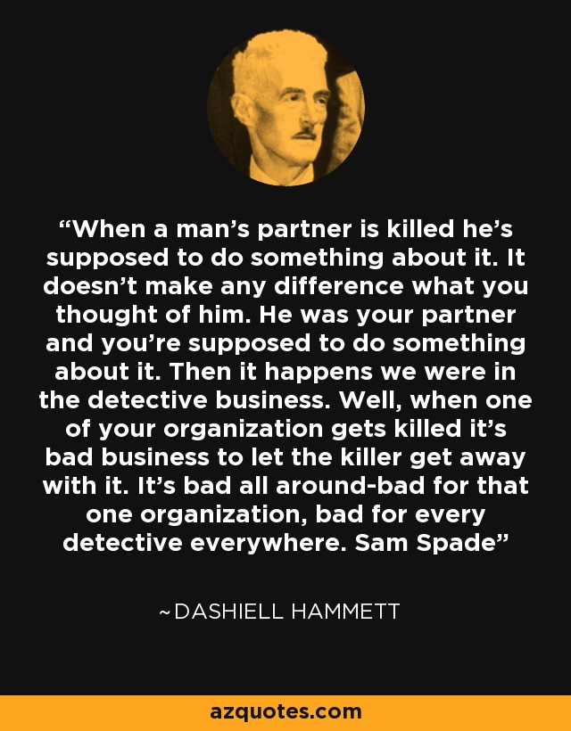 When a man's partner is killed he's supposed to do something about it. It doesn't make any difference what you thought of him. He was your partner and you're supposed to do something about it. Then it happens we were in the detective business. Well, when one of your organization gets killed it's bad business to let the killer get away with it. It's bad all around-bad for that one organization, bad for every detective everywhere. Sam Spade - Dashiell Hammett