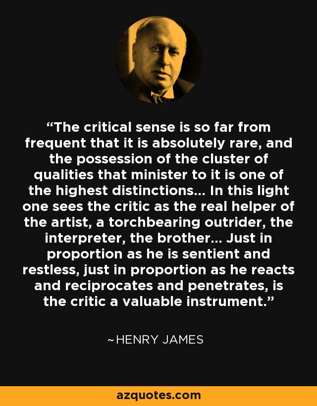 The critical sense is so far from frequent that it is absolutely rare, and the possession of the cluster of qualities that minister to it is one of the highest distinctions... In this light one sees the critic as the real helper of the artist, a torchbearing outrider, the interpreter, the brother... Just in proportion as he is sentient and restless, just in proportion as he reacts and reciprocates and penetrates, is the critic a valuable instrument. - Henry James