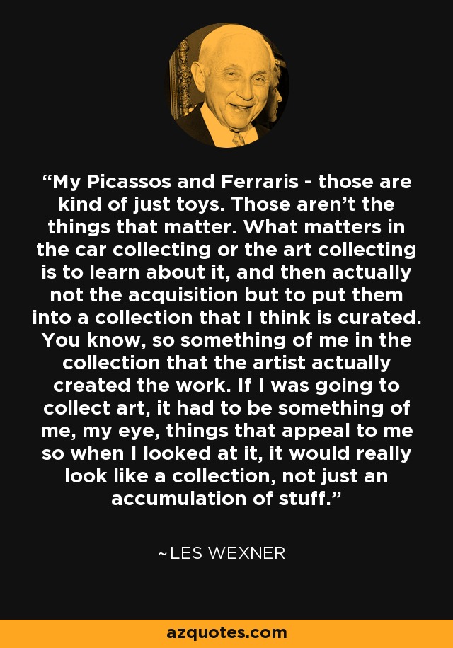 My Picassos and Ferraris - those are kind of just toys. Those aren't the things that matter. What matters in the car collecting or the art collecting is to learn about it, and then actually not the acquisition but to put them into a collection that I think is curated. You know, so something of me in the collection that the artist actually created the work. If I was going to collect art, it had to be something of me, my eye, things that appeal to me so when I looked at it, it would really look like a collection, not just an accumulation of stuff. - Les Wexner
