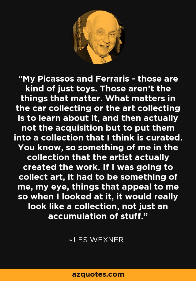 My Picassos and Ferraris - those are kind of just toys. Those aren't the things that matter. What matters in the car collecting or the art collecting is to learn about it, and then actually not the acquisition but to put them into a collection that I think is curated. You know, so something of me in the collection that the artist actually created the work. If I was going to collect art, it had to be something of me, my eye, things that appeal to me so when I looked at it, it would really look like a collection, not just an accumulation of stuff. - Les Wexner