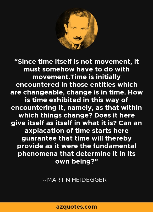 Since time itself is not movement, it must somehow have to do with movement.Time is initially encountered in those entities which are changeable, change is in time. How is time exhibited in this way of encountering it, namely, as that within which things change? Does it here give itself as itself in what it is? Can an axplacation of time starts here guarantee that time will thereby provide as it were the fundamental phenomena that determine it in its own being? - Martin Heidegger
