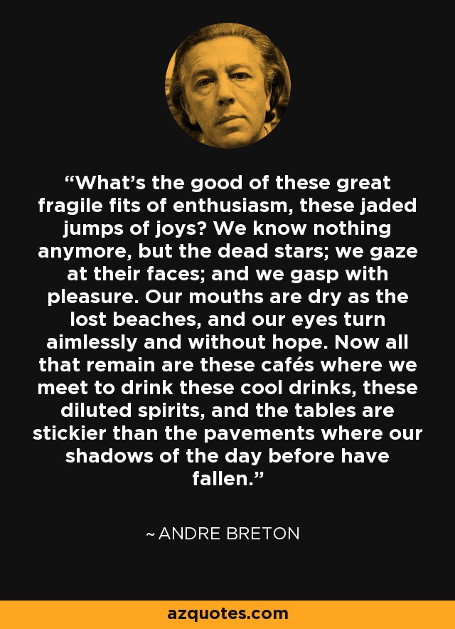 What’s the good of these great fragile fits of enthusiasm, these jaded jumps of joys? We know nothing anymore, but the dead stars; we gaze at their faces; and we gasp with pleasure. Our mouths are dry as the lost beaches, and our eyes turn aimlessly and without hope. Now all that remain are these cafés where we meet to drink these cool drinks, these diluted spirits, and the tables are stickier than the pavements where our shadows of the day before have fallen. - Andre Breton