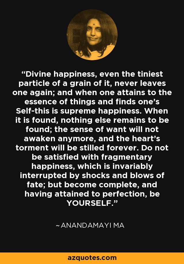 Divine happiness, even the tiniest particle of a grain of it, never leaves one again; and when one attains to the essence of things and finds one's Self-this is supreme happiness. When it is found, nothing else remains to be found; the sense of want will not awaken anymore, and the heart's torment will be stilled forever. Do not be satisfied with fragmentary happiness, which is invariably interrupted by shocks and blows of fate; but become complete, and having attained to perfection, be YOURSELF. - Anandamayi Ma