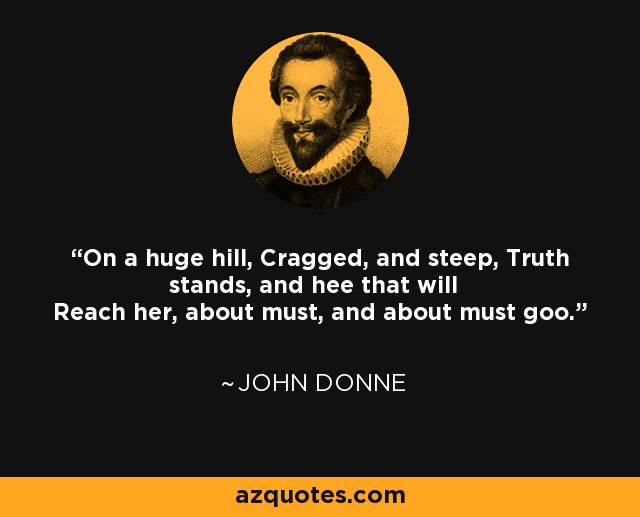 On a huge hill, Cragged, and steep, Truth stands, and hee that will Reach her, about must, and about must goo. - John Donne