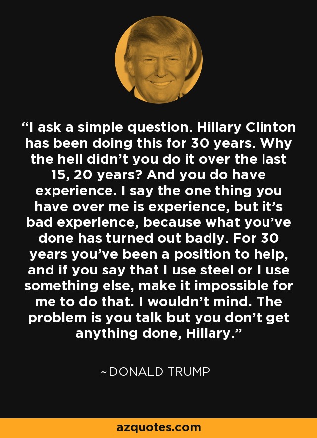 I ask a simple question. Hillary Clinton has been doing this for 30 years. Why the hell didn't you do it over the last 15, 20 years? And you do have experience. I say the one thing you have over me is experience, but it's bad experience, because what you've done has turned out badly. For 30 years you've been a position to help, and if you say that I use steel or I use something else, make it impossible for me to do that. I wouldn't mind. The problem is you talk but you don't get anything done, Hillary. - Donald Trump
