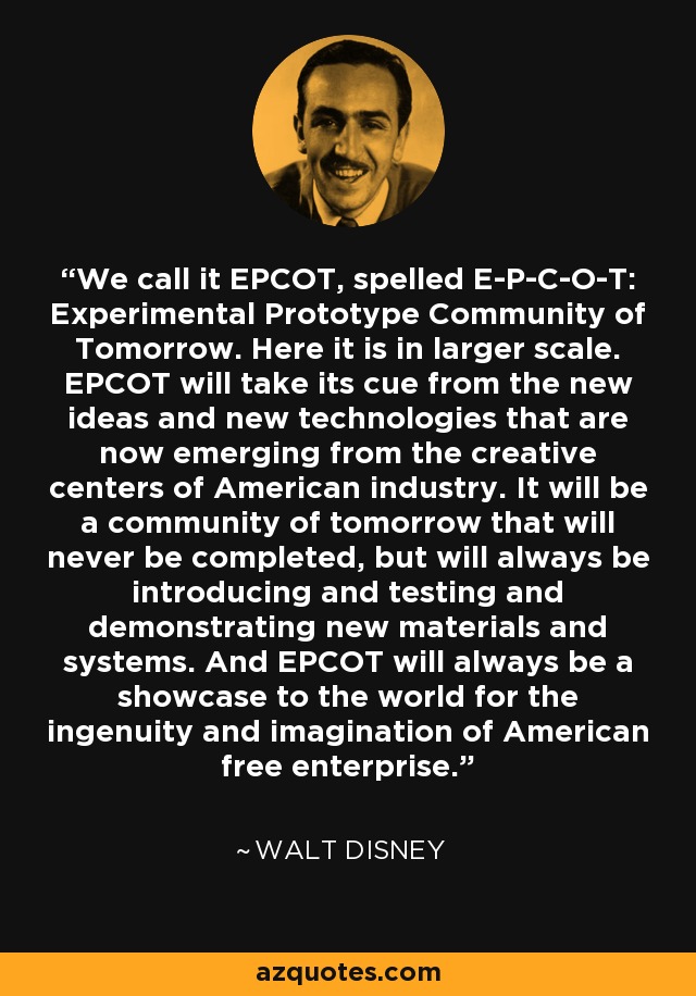 We call it EPCOT, spelled E-P-C-O-T: Experimental Prototype Community of Tomorrow. Here it is in larger scale. EPCOT will take its cue from the new ideas and new technologies that are now emerging from the creative centers of American industry. It will be a community of tomorrow that will never be completed, but will always be introducing and testing and demonstrating new materials and systems. And EPCOT will always be a showcase to the world for the ingenuity and imagination of American free enterprise. - Walt Disney