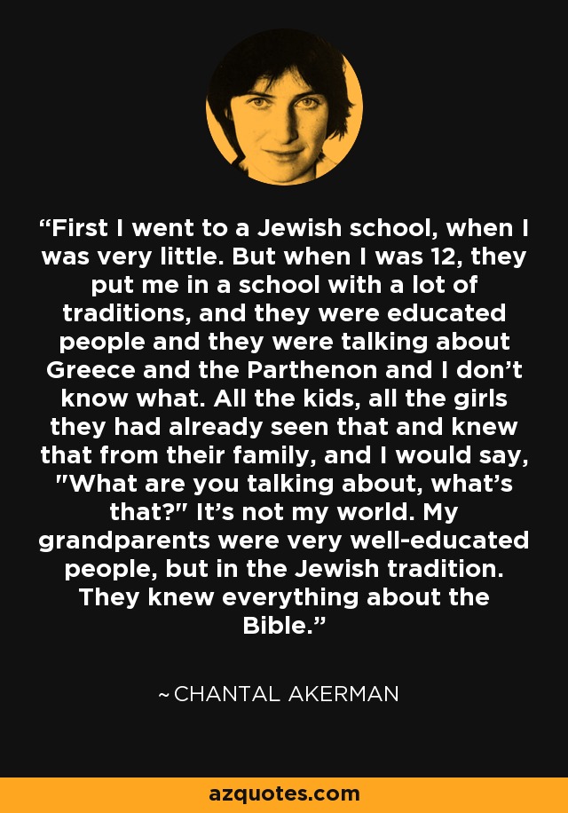 First I went to a Jewish school, when I was very little. But when I was 12, they put me in a school with a lot of traditions, and they were educated people and they were talking about Greece and the Parthenon and I don't know what. All the kids, all the girls they had already seen that and knew that from their family, and I would say, 