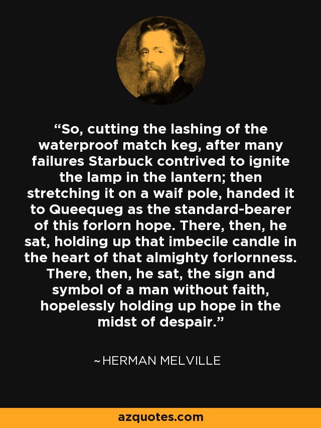 So, cutting the lashing of the waterproof match keg, after many failures Starbuck contrived to ignite the lamp in the lantern; then stretching it on a waif pole, handed it to Queequeg as the standard-bearer of this forlorn hope. There, then, he sat, holding up that imbecile candle in the heart of that almighty forlornness. There, then, he sat, the sign and symbol of a man without faith, hopelessly holding up hope in the midst of despair. - Herman Melville
