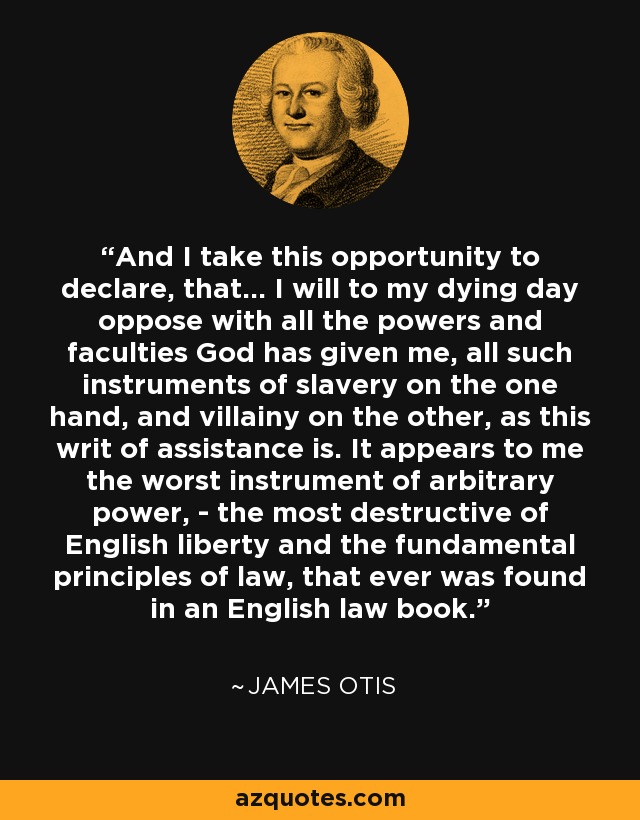 And I take this opportunity to declare, that... I will to my dying day oppose with all the powers and faculties God has given me, all such instruments of slavery on the one hand, and villainy on the other, as this writ of assistance is. It appears to me the worst instrument of arbitrary power, - the most destructive of English liberty and the fundamental principles of law, that ever was found in an English law book. - James Otis