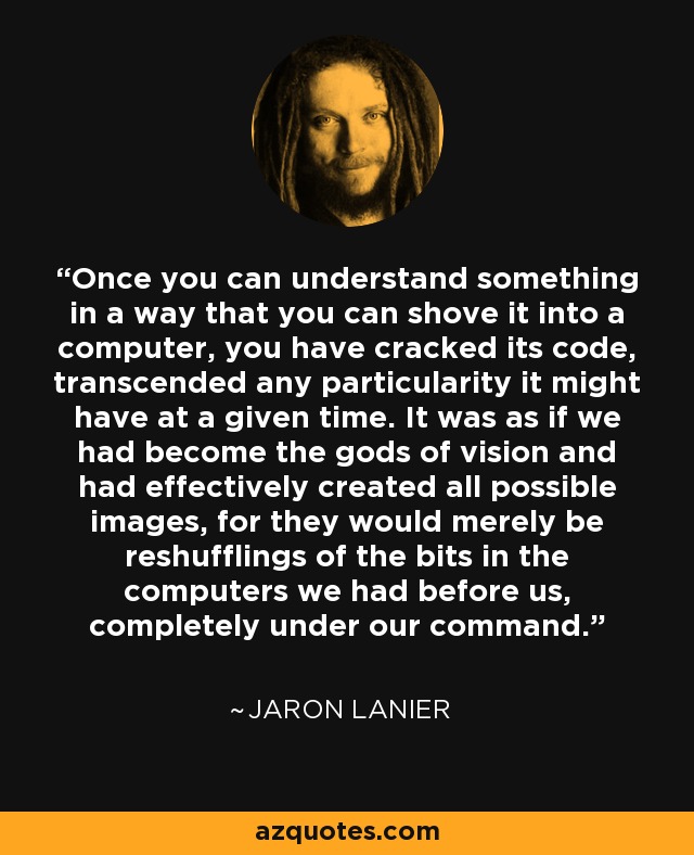 Once you can understand something in a way that you can shove it into a computer, you have cracked its code, transcended any particularity it might have at a given time. It was as if we had become the gods of vision and had effectively created all possible images, for they would merely be reshufflings of the bits in the computers we had before us, completely under our command. - Jaron Lanier