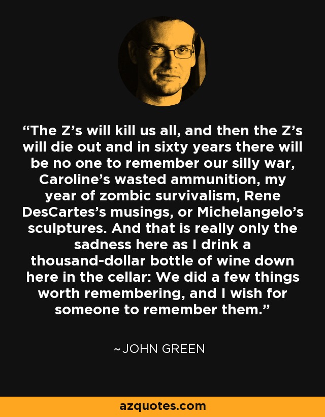 The Z’s will kill us all, and then the Z’s will die out and in sixty years there will be no one to remember our silly war, Caroline’s wasted ammunition, my year of zombic survivalism, Rene DesCartes’s musings, or Michelangelo’s sculptures. And that is really only the sadness here as I drink a thousand-dollar bottle of wine down here in the cellar: We did a few things worth remembering, and I wish for someone to remember them. - John Green