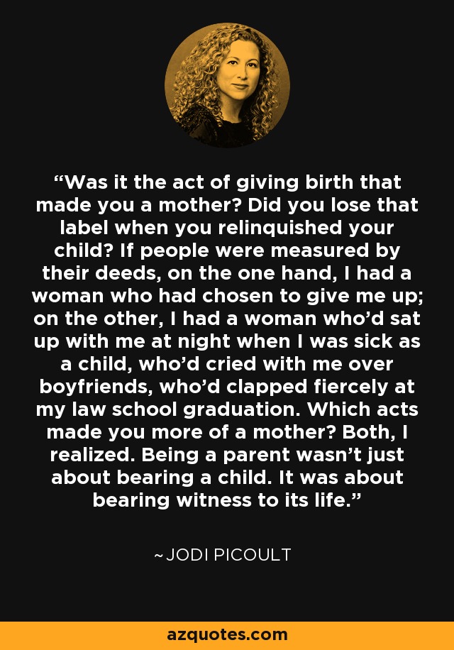 Was it the act of giving birth that made you a mother? Did you lose that label when you relinquished your child? If people were measured by their deeds, on the one hand, I had a woman who had chosen to give me up; on the other, I had a woman who'd sat up with me at night when I was sick as a child, who'd cried with me over boyfriends, who'd clapped fiercely at my law school graduation. Which acts made you more of a mother? Both, I realized. Being a parent wasn't just about bearing a child. It was about bearing witness to its life. - Jodi Picoult