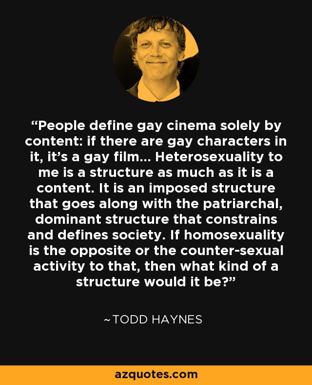 People define gay cinema solely by content: if there are gay characters in it, it’s a gay film... Heterosexuality to me is a structure as much as it is a content. It is an imposed structure that goes along with the patriarchal, dominant structure that constrains and defines society. If homosexuality is the opposite or the counter-sexual activity to that, then what kind of a structure would it be? - Todd Haynes