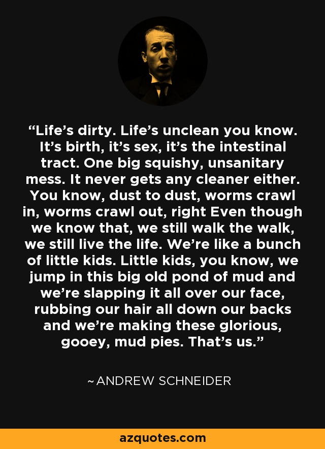 Life's dirty. Life's unclean you know. It's birth, it's sex, it's the intestinal tract. One big squishy, unsanitary mess. It never gets any cleaner either. You know, dust to dust, worms crawl in, worms crawl out, right Even though we know that, we still walk the walk, we still live the life. We're like a bunch of little kids. Little kids, you know, we jump in this big old pond of mud and we're slapping it all over our face, rubbing our hair all down our backs and we're making these glorious, gooey, mud pies. That's us. - Andrew Schneider