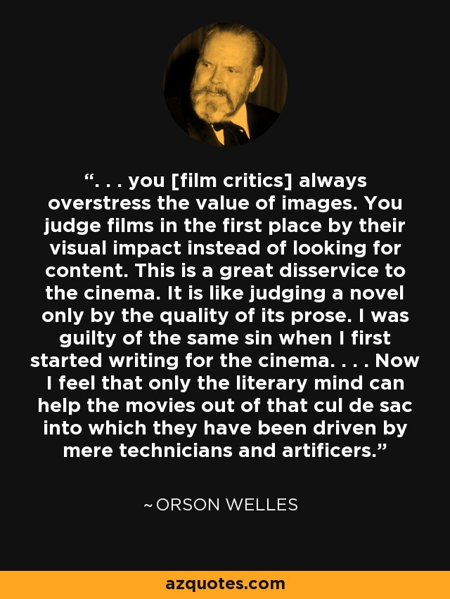 . . . you [film critics] always overstress the value of images. You judge films in the first place by their visual impact instead of looking for content. This is a great disservice to the cinema. It is like judging a novel only by the quality of its prose. I was guilty of the same sin when I first started writing for the cinema. . . . Now I feel that only the literary mind can help the movies out of that cul de sac into which they have been driven by mere technicians and artificers. - Orson Welles