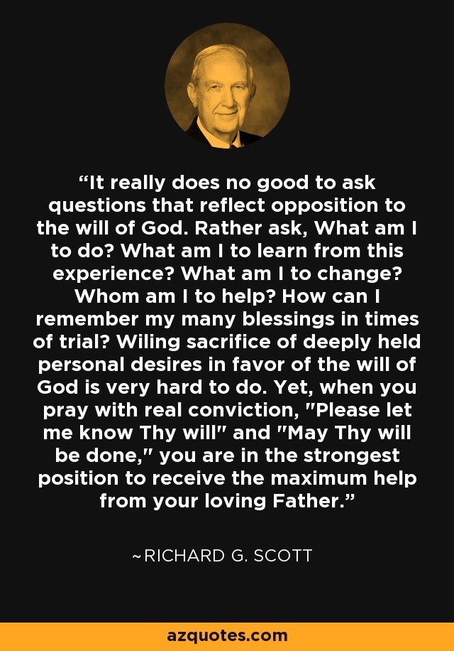 It really does no good to ask questions that reflect opposition to the will of God. Rather ask, What am I to do? What am I to learn from this experience? What am I to change? Whom am I to help? How can I remember my many blessings in times of trial? Wiling sacrifice of deeply held personal desires in favor of the will of God is very hard to do. Yet, when you pray with real conviction, 