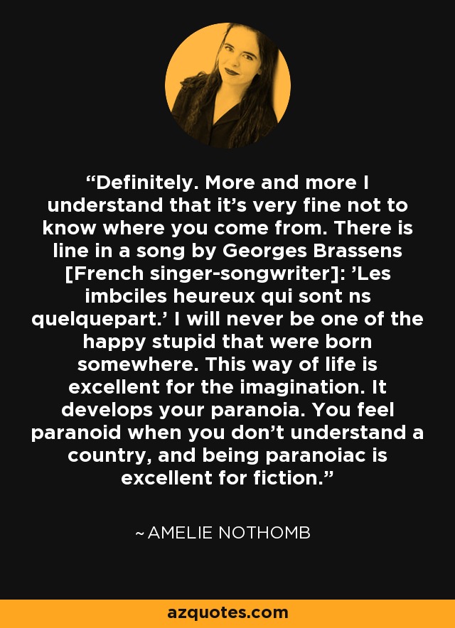 Definitely. More and more I understand that it's very fine not to know where you come from. There is line in a song by Georges Brassens [French singer-songwriter]: 'Les imbciles heureux qui sont ns quelquepart.' I will never be one of the happy stupid that were born somewhere. This way of life is excellent for the imagination. It develops your paranoia. You feel paranoid when you don't understand a country, and being paranoiac is excellent for fiction. - Amelie Nothomb