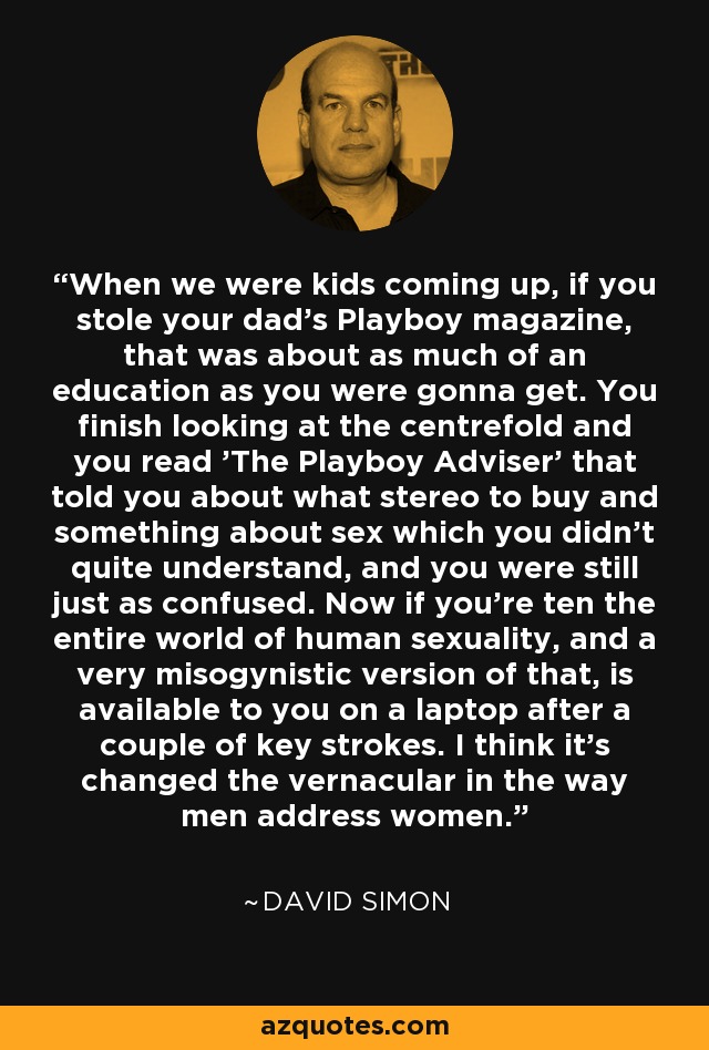 When we were kids coming up, if you stole your dad's Playboy magazine, that was about as much of an education as you were gonna get. You finish looking at the centrefold and you read 'The Playboy Adviser' that told you about what stereo to buy and something about sex which you didn't quite understand, and you were still just as confused. Now if you're ten the entire world of human sexuality, and a very misogynistic version of that, is available to you on a laptop after a couple of key strokes. I think it's changed the vernacular in the way men address women. - David Simon